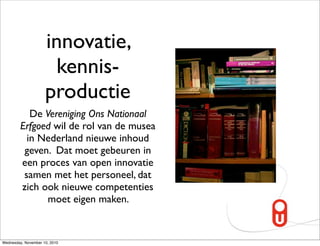 innovatie,
                       kennis-
                     productie
            De Vereniging Ons Nationaal
         Erfgoed wil de rol van de musea
           in Nederland nieuwe inhoud
          geven. Dat moet gebeuren in
         een proces van open innovatie
          samen met het personeel, dat
         zich ook nieuwe competenties
                moet eigen maken.


Wednesday, November 10, 2010
 