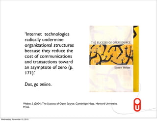 ‘Internet technologies
                        radically undermine
                        organizational structures
                        because they reduce the
                        cost of communications
                        and transactions toward
                        an asymptote of zero (p.
                        171).’

                        Dus, ga online.


                      Weber, S. (2004). The Success of Open Source. Cambridge Mass.: Harvard University
                      Press.



Wednesday, November 10, 2010
 