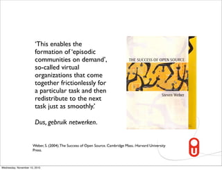 ‘This enables the
                        formation of ‘episodic
                        communities on demand’,
                        so-called virtual
                        organizations that come
                        together frictionlessly for
                        a particular task and then
                        redistribute to the next
                        task just as smoothly.’

                        Dus, gebruik netwerken.


                      Weber, S. (2004). The Success of Open Source. Cambridge Mass.: Harvard University
                      Press.



Wednesday, November 10, 2010
 