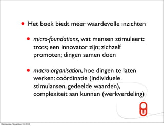 • Het boek biedt meer waardevolle inzichten
                    • micro-foundations, wat mensen stimuleert:
                               trots; een innovator zijn; zichzelf
                               promoten; dingen samen doen

                        • macro-organisation, hoe dingen te laten
                               werken: coördinatie (individuele
                               stimulansen, gedeelde waarden),
                               complexiteit aan kunnen (werkverdeling)



Wednesday, November 10, 2010
 