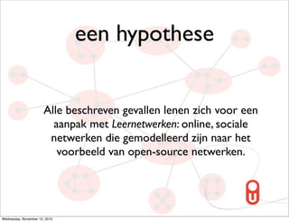 een hypothese


                       Alle beschreven gevallen lenen zich voor een
                         aanpak met Leernetwerken: online, sociale
                        netwerken die gemodelleerd zijn naar het
                          voorbeeld van open-source netwerken.




Wednesday, November 10, 2010
 
