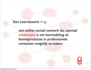 Een Leernetwerk = DF

                               een online sociaal netwerk dat speciaal
                               ontworpen is om kennisdeling en
                               kennisproductie in professionele
                               contexten mogelijk te maken.




Wednesday, November 10, 2010
 