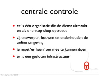 centrale controle
                   • er is één organisatie die de dienst uitmaakt
                          en als one-stop-shop optreedt
                   • zij ontwerpen, bouwen en onderhouden de
                          online omgeving
                   • je moet ‘er heen’ om mee te kunnen doen
                   • er is een gesloten infrastructuur

Wednesday, November 10, 2010
 