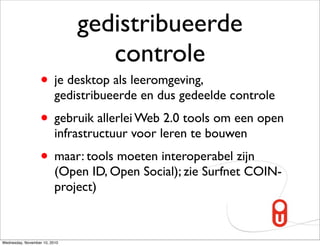 gedistribueerde
                                  controle
                   • je desktop als leeromgeving,
                          gedistribueerde en dus gedeelde controle
                   • gebruik allerlei Web 2.0 tools om een open
                          infrastructuur voor leren te bouwen
                   • maar: tools moeten interoperabel zijn
                          (Open ID, Open Social); zie Surfnet COIN-
                          project)



Wednesday, November 10, 2010
 