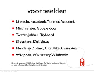 voorbeelden
                   • LinkedIn, FaceBook,Yammer, Academia
                   • Mindmeister, Google docs
                   • Twitter, Jabber, Flipboard
                   • Slideshare, Del.icio.us
                   • Mendeley, Zotero, CiteUlike, Connotea
                   • Wikipedia, Wikiversity, Wikibooks
                  Dron, J., & Anderson, T. (2009). How the Crowd Can Teach. Handbook of Research
                  on Social Software and Developing Community Ontologies


Wednesday, November 10, 2010
 