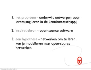 1. het probleem - onderwijs ontwerpen voor
                      levenslang leren in de kennismaatschappij

                   2. inspiratiebron - open-source software

                   3. een hypothese - netwerken om te leren,
                      kun je modelleren naar open-source
                      netwerken




Wednesday, November 10, 2010
 