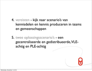 4. vereisten - kijk naar scenario’s van
                      kennisdelen en kennis produceren in teams
                      en gemeenschappen

                   5. twee oplossingsscenario’s - een
                      gecentraliseerde en gedistribueerde,VLE-
                      achtig en PLE-achtig




Wednesday, November 10, 2010
 