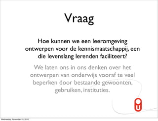 Vraag
                            Hoe kunnen we een leeromgeving
                        ontwerpen voor de kennismaatschappij, een
                            die levenslang lerenden faciliteert?
                                We laten ons in ons denken over het
                               ontwerpen van onderwijs vooraf te veel
                                beperken door bestaande gewoonten,
                                       gebruiken, instituties.



Wednesday, November 10, 2010
 