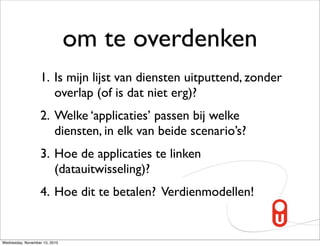 om te overdenken
                   1. Is mijn lijst van diensten uitputtend, zonder
                      overlap (of is dat niet erg)?
                   2. Welke ‘applicaties’ passen bij welke
                      diensten, in elk van beide scenario’s?
                   3. Hoe de applicaties te linken
                      (datauitwisseling)?
                   4. Hoe dit te betalen? Verdienmodellen!


Wednesday, November 10, 2010
 