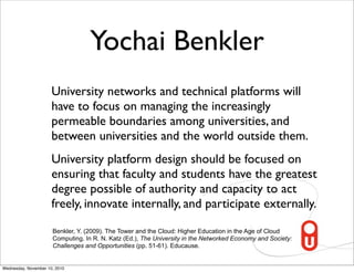 Yochai Benkler
                      University networks and technical platforms will
                      have to focus on managing the increasingly
                      permeable boundaries among universities, and
                      between universities and the world outside them.
                      University platform design should be focused on
                      ensuring that faculty and students have the greatest
                      degree possible of authority and capacity to act
                      freely, innovate internally, and participate externally.

                      Benkler, Y. (2009). The Tower and the Cloud: Higher Education in the Age of Cloud
                      Computing. In R. N. Katz (Ed.), The University in the Networked Economy and Society:
                      Challenges and Opportunities (pp. 51-61). Educause.


Wednesday, November 10, 2010
 
