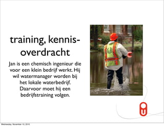 training, kennis-
          overdracht
       Jan is een chemisch ingenieur die
        voor een klein bedrijf werkt. Hij
         wil watermanager worden bij
             het lokale waterbedrijf.
             Daarvoor moet hij een
             bedrijfstraining volgen.




Wednesday, November 10, 2010
 