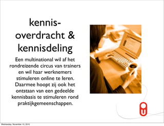 kennis-
             overdracht &
             kennisdeling
          Een multinational wil af het
        rondreizende circus van trainers
            en wil haar werknemers
           stimuleren online te leren.
          Daarmee hoopt zij ook het
           ontstaan van een gedeelde
         kennisbasis te stimuleren rond
            praktijkgemeenschappen.


Wednesday, November 10, 2010
 