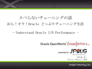 スベらないチューニングの話
おら！オラ！Oracle どっぷりチューニング生活

 - Understand Oracle I/O Performance -



                         株式会社 インサイトテクノロジー
                            製品開発本部 製品企画部
                                   新久保 浩二
                                          新久保 浩二
                               Twitter: @kouji_s_0808

                                                   1
 