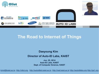 Jun. 25, 2014
Auto-ID Labs, KAIST
Dept. of Computer Science, KAIST
The Road to Internet of Things
Daeyoung Kim
Director of Auto-ID Labs, KAIST
kimd@kaist.ac.kr, http://oliot.org, http://autoidlab.kaist.ac.kr, http://resl.kaist.ac.kr http://autoidlabs.org http://gs1.org
 