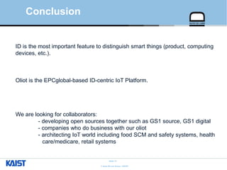 © Auto-ID Lab Korea / KAIST
Slide 31
Conclusion
ID is the most important feature to distinguish smart things (product, computing
devices, etc.).
Oliot is the EPCglobal-based ID-centric IoT Platform.
We are looking for collaborators:
- developing open sources together such as GS1 source, GS1 digital
- companies who do business with our oliot
- architecting IoT world including food SCM and safety systems, health
care/medicare, retail systems
 