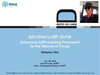 Jun. 25, 2014
Auto-ID Labs, KAIST
Dept. of Computer Science, KAIST
GS1/Oliot LLRP: ELFIN
Enhanced LLRP-enabling Framework
for the INternet of Things
Sehyeon Heo
vehumet@gmail.com, http://oliot.org, http://autoidlab.kaist.ac.kr, http://resl.kaist.ac.kr http://autoidlabs.org http://gs1.org
 