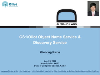 Jun. 25, 2014
Auto-ID Labs, KAIST
Dept. of Computer Science, KAIST
GS1/Oliot Object Name Service &
Discovery Service
Kiwoong Kwon
kiwoong@kaist.ac.kr, http://oliot.org, http://autoidlab.kaist.ac.kr, http://resl.kaist.ac.kr http://autoidlabs.org http://gs1.org
 