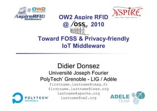 OW2 Aspire RFID
        @ fOSSA 2010

Toward FOSS & Privacy-friendly
       IoT Middleware


       Didier Donsez
   Université Joseph Fourier
PolyTech’ Grenoble - LIG / Adèle
   firstname.lastname@imag.fr
   firstname.lastname@ieee.org
       lastname@apache.org
         lastname@ow2.org
 