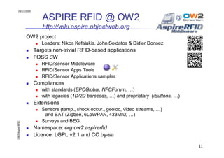 24/11/2010


                       ASPIRE RFID @ OW2
                       http://wiki.aspire.objectweb.org
                  OW2 project
                       Leaders: Nikos Kefalakis, John Soldatos & Didier Donsez
                    Targets non-trivial RFID-based applications
                    FOSS SW
                       RFID/Sensor Middleware
                       RFID/Sensor Apps Tools
                       RFID/Sensor Applications samples
                    Compliances
                       with standards (EPCGlobal, NFCForum, …)
                       with legacies (1D/2D barecods, …) and proprietary (iButtons, …)
                    Extensions
                       Sensors (temp., shock occur., geoloc, video streams, …)
                        and BAT (Zigbee, 6LoWPAN, 433Mhz, …)
                       Surveys and BEG
OW2 Aspire RFID




                    Namespace: org.ow2.aspirerfid
                    Licence: LGPL v2.1 and CC by-sa

                                                                                         11
 