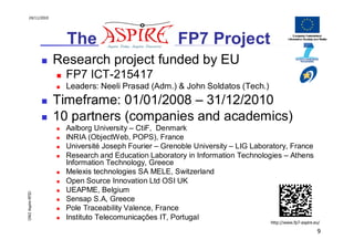 24/11/2010




                    The ASPIRE FP7 Project
                  Research project funded by EU
                    FP7 ICT-215417
                    Leaders: Neeli Prasad (Adm.) & John Soldatos (Tech.)
                  Timeframe: 01/01/2008 – 31/12/2010
                  10 partners (companies and academics)
                    Aalborg University – CtiF, Denmark
                    INRIA (ObjectWeb, POPS), France
                    Université Joseph Fourier – Grenoble University – LIG Laboratory, France
                    Research and Education Laboratory in Information Technologies – Athens
                    Information Technology, Greece
                    Melexis technologies SA MELE, Switzerland
                    Open Source Innovation Ltd OSI UK
                    UEAPME, Belgium
OW2 Aspire RFID




                    Sensap S.A, Greece
                    Pole Traceability Valence, France
                    Instituto Telecomunicações IT, Portugal
                                                                               http://www.fp7-aspire.eu/

                                                                                                      9
 