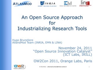 An Open Source Approach
                 for
   Industrializing Research Tools

Hugo Bruneliere
AtlandMod Team (INRIA, EMN & LINA)

                            November 24, 2011
              “Open Source Innovation Catalyst”
                              (ICT Labs, IRILL)
              OW2Con 2011, Orange Labs, Paris
                  © AtlanMod - atlanmod-contact@mines-nantes.fr   1
 