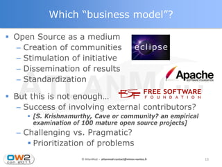 Which “business model”?

 Open Source as a medium
  – Creation of communities
  – Stimulation of initiative
  – Dissemination of results
  – Standardization

 But this is not enough…
   – Success of involving external contributors?
      [S. Krishnamurthy, Cave or community? an empirical
       examination of 100 mature open source projects]
  – Challenging vs. Pragmatic?
      Prioritization of problems
                     © AtlanMod - atlanmod-contact@mines-nantes.fr   13
 