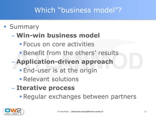 Which “business model”?

 Summary
  – Win-win business model
      Focus on core activities
      Benefit from the others’ results
  – Application-driven approach
      End-user is at the origin
      Relevant solutions
  – Iterative process
      Regular exchanges between partners

                © AtlanMod - atlanmod-contact@mines-nantes.fr   24
 