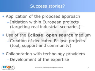 Success stories?

 Application of the proposed approach
  – Initiation within European projects
    (targeting real industrial scenarios)

 Use of the Eclipse: open source medium
  – Creation of dedicated Eclipse projects
    (tool, support and community)

 Collaboration with technology providers
  – Development of the expertise
                 © AtlanMod - atlanmod-contact@mines-nantes.fr   26
 