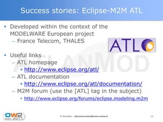 Success stories: Eclipse-M2M ATL

 Developed within the context of the
  MODELWARE European project
  – France Telecom, THALES

 Useful links
   – ATL homepage
       http://www.eclipse.org/atl/
   – ATL documentation
       http://www.eclipse.org/atl/documentation/
   – M2M forum (use the [ATL] tag in the subject)
      http://www.eclipse.org/forums/eclipse.modeling.m2m


                     © AtlanMod - atlanmod-contact@mines-nantes.fr   28
 