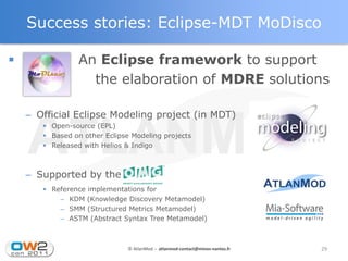 Success stories: Eclipse-MDT MoDisco

                An Eclipse framework to support
                   the elaboration of MDRE solutions

    – Official Eclipse Modeling project (in MDT)
        Open-source (EPL)
        Based on other Eclipse Modeling projects
        Released with Helios & Indigo



    – Supported by the OMG
        Reference implementations for
           – KDM (Knowledge Discovery Metamodel)
           – SMM (Structured Metrics Metamodel)
           – ASTM (Abstract Syntax Tree Metamodel)



                               © AtlanMod - atlanmod-contact@mines-nantes.fr   29
 