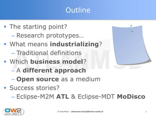 Outline

 The starting point?
   – Research prototypes…
 What means industrializing?
   – Traditional definitions
 Which business model?
   – A different approach
   – Open source as a medium
 Success stories?
   – Eclipse-M2M ATL & Eclipse-MDT MoDisco

               © AtlanMod - atlanmod-contact@mines-nantes.fr   3
 