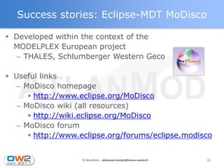 Success stories: Eclipse-MDT MoDisco

 Developed within the context of the
  MODELPLEX European project
  – THALES, Schlumberger Western Geco

 Useful links
   – MoDisco homepage
       http://www.eclipse.org/MoDisco
   – MoDisco wiki (all resources)
       http://wiki.eclipse.org/MoDisco
   – MoDisco forum
       http://www.eclipse.org/forums/eclipse.modisco


                   © AtlanMod - atlanmod-contact@mines-nantes.fr   30
 