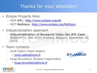 Thanks for your attention!

 Eclipse Projects links
   – M2M ATL: http://www.eclipse.org/atl
   – MDT MoDisco: http://www.eclipse.org/MoDisco

 Industrialization approach
   – Industrialization of Research Tools: the ATL Case,
     WASDeTT-3, ASE 2010, Antwerp, Belgium, September 20,
     2010

 Team contacts
   – Jordi Cabot (Team leader)
       jordi.cabot@inria.fr
   – Hugo Bruneliere (Eclipse responsible)
       hugo.bruneliere@inria.fr

                       © AtlanMod - atlanmod-contact@mines-nantes.fr   31
 
