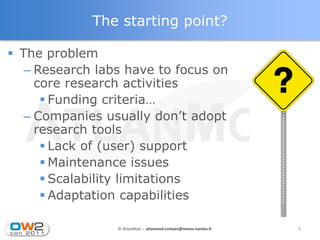 The starting point?

 The problem
   – Research labs have to focus on
     core research activities
       Funding criteria…
   – Companies usually don’t adopt
     research tools
       Lack of (user) support
       Maintenance issues
       Scalability limitations
       Adaptation capabilities

                 © AtlanMod - atlanmod-contact@mines-nantes.fr   5
 