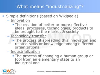 What means “industrializing”?

 Simple definitions (based on Wikipedia)
   – Innovation
       The creation of better or more effective
        ideas, processes, technologies, products to
        be brought to the market & society
   – Technology transfer
       The process of spreading this innovation and
        related skills or knowledge among different
        organizations
   – Industrialization
       The process of changing a human group or
        tool from an elementary state to an
        industrial one

                   © AtlanMod - atlanmod-contact@mines-nantes.fr   7
 