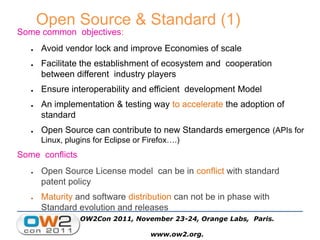 Open Source & Standard (1)
Some common objectives:
● Avoid vendor lock and improve Economies of scale
● Facilitate the establishment of ecosystem and cooperation
between different industry players
● Ensure interoperability and efficient development Model
● An implementation & testing way to accelerate the adoption of
standard
● Open Source can contribute to new Standards emergence (APIs for
Linux, plugins for Eclipse or Firefox….)
Some conflicts
● Open Source License model can be in conflict with standard
patent policy
● Maturity and software distribution can not be in phase with
Standard evolution and releases
OW2Con 2011, November 23-24, Orange Labs, Paris.
www.ow2.org.
 