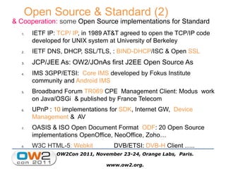 & Cooperation: some Open Source implementations for Standard
1. IETF IP: TCP/ IP, in 1989 AT&T agreed to open the TCP/IP code
developed for UNIX system at University of Berkeley
2. IETF DNS, DHCP, SSL/TLS, : BIND-DHCP/ISC & Open SSL
3. JCP/JEE As: OW2/JOnAs first J2EE Open Source As
4. IMS 3GPP/ETSI: Core IMS developed by Fokus Institute
community and Android IMS
5. Broadband Forum TR069 CPE Management Client: Modus work
on Java/OSGi & published by France Telecom
6. UPnP : 10 implementations for SDK, Internet GW, Device
Management & AV
7. OASIS & ISO Open Document Format ODF: 20 Open Source
implementations OpenOffice, NeoOffice, Zoho…
8. W3C HTML-5: Webkit DVB/ETSI: DVB-H Client …..
Open Source & Standard (2)
OW2Con 2011, November 23-24, Orange Labs, Paris.
www.ow2.org.
 