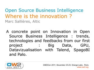 Open Source Business Intelligence Where is the innovation ? Marc Sallières, Altic A concrete point on Innovation in Open Source Business Intelligence : trends, technologies and feedbacks from our first project  : Big Data, GPU, Datavizualisation with Talend, SpagoBI and Palo. 