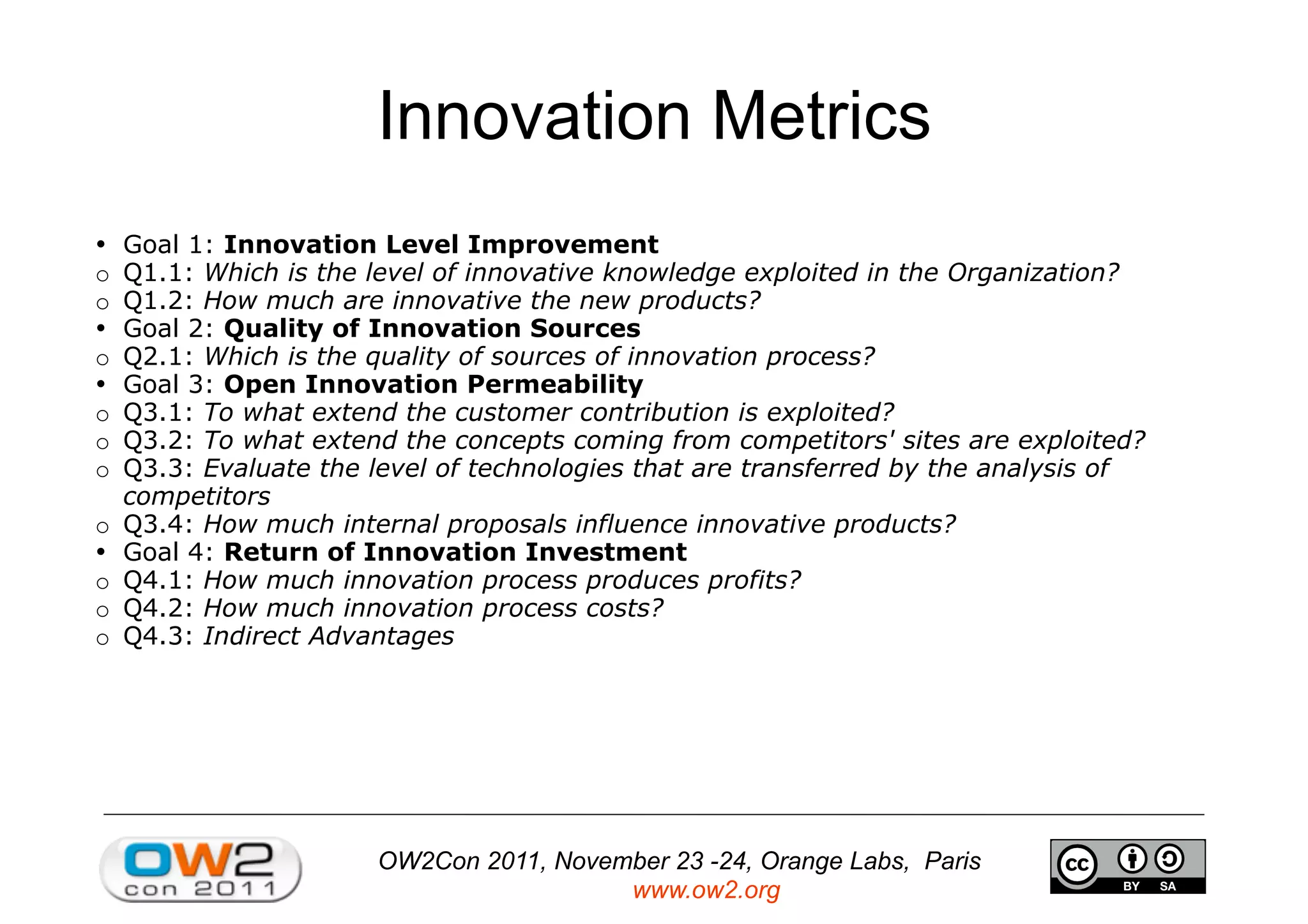 OW2Con 2011, November 23 -24, Orange Labs, Paris
www.ow2.org
Innovation Metrics
• 	

Goal 1: Innovation Level Improvement
o Q1.1: Which is the level of innovative knowledge exploited in the Organization?
o Q1.2: How much are innovative the new products?
• 	

Goal 2: Quality of Innovation Sources
o Q2.1: Which is the quality of sources of innovation process?
• 	

Goal 3: Open Innovation Permeability
o Q3.1: To what extend the customer contribution is exploited?
o Q3.2: To what extend the concepts coming from competitors' sites are exploited?
o Q3.3: Evaluate the level of technologies that are transferred by the analysis of
competitors
o Q3.4: How much internal proposals influence innovative products?
• 	

Goal 4: Return of Innovation Investment
o Q4.1: How much innovation process produces profits?
o Q4.2: How much innovation process costs?
o Q4.3: Indirect Advantages
 