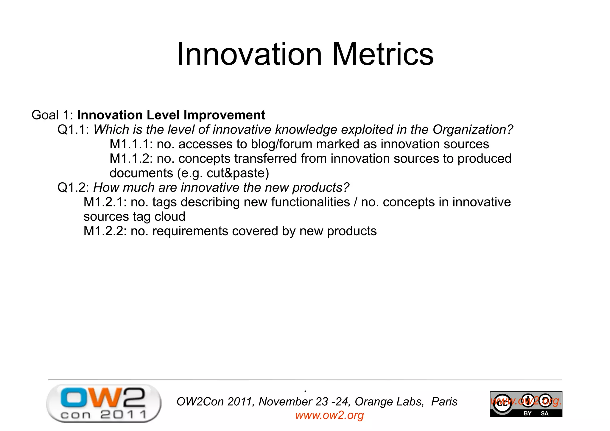 OW2Con 2011, November 23 -24, Orange Labs, Paris
www.ow2.org
.
www.ow2.org.
Innovation Metrics
Goal 1: Innovation Level Improvement
Q1.1: Which is the level of innovative knowledge exploited in the Organization?
M1.1.1: no. accesses to blog/forum marked as innovation sources
M1.1.2: no. concepts transferred from innovation sources to produced
documents (e.g. cut&paste)
Q1.2: How much are innovative the new products?
M1.2.1: no. tags describing new functionalities / no. concepts in innovative
sources tag cloud
M1.2.2: no. requirements covered by new products
 