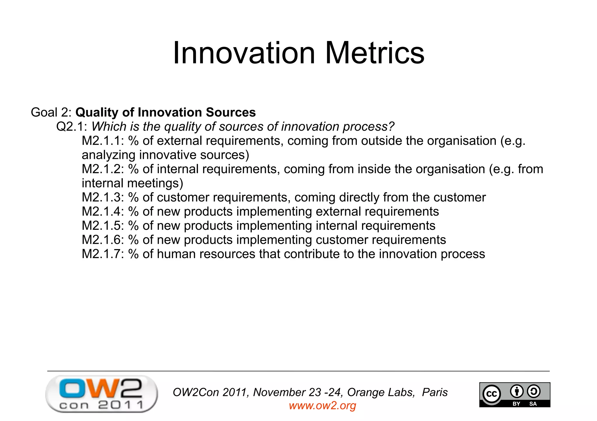 OW2Con 2011, November 23 -24, Orange Labs, Paris
www.ow2.org
Innovation Metrics
Goal 2: Quality of Innovation Sources
Q2.1: Which is the quality of sources of innovation process?
M2.1.1: % of external requirements, coming from outside the organisation (e.g.
analyzing innovative sources)
M2.1.2: % of internal requirements, coming from inside the organisation (e.g. from
internal meetings)
M2.1.3: % of customer requirements, coming directly from the customer
M2.1.4: % of new products implementing external requirements
M2.1.5: % of new products implementing internal requirements
M2.1.6: % of new products implementing customer requirements
M2.1.7: % of human resources that contribute to the innovation process
 