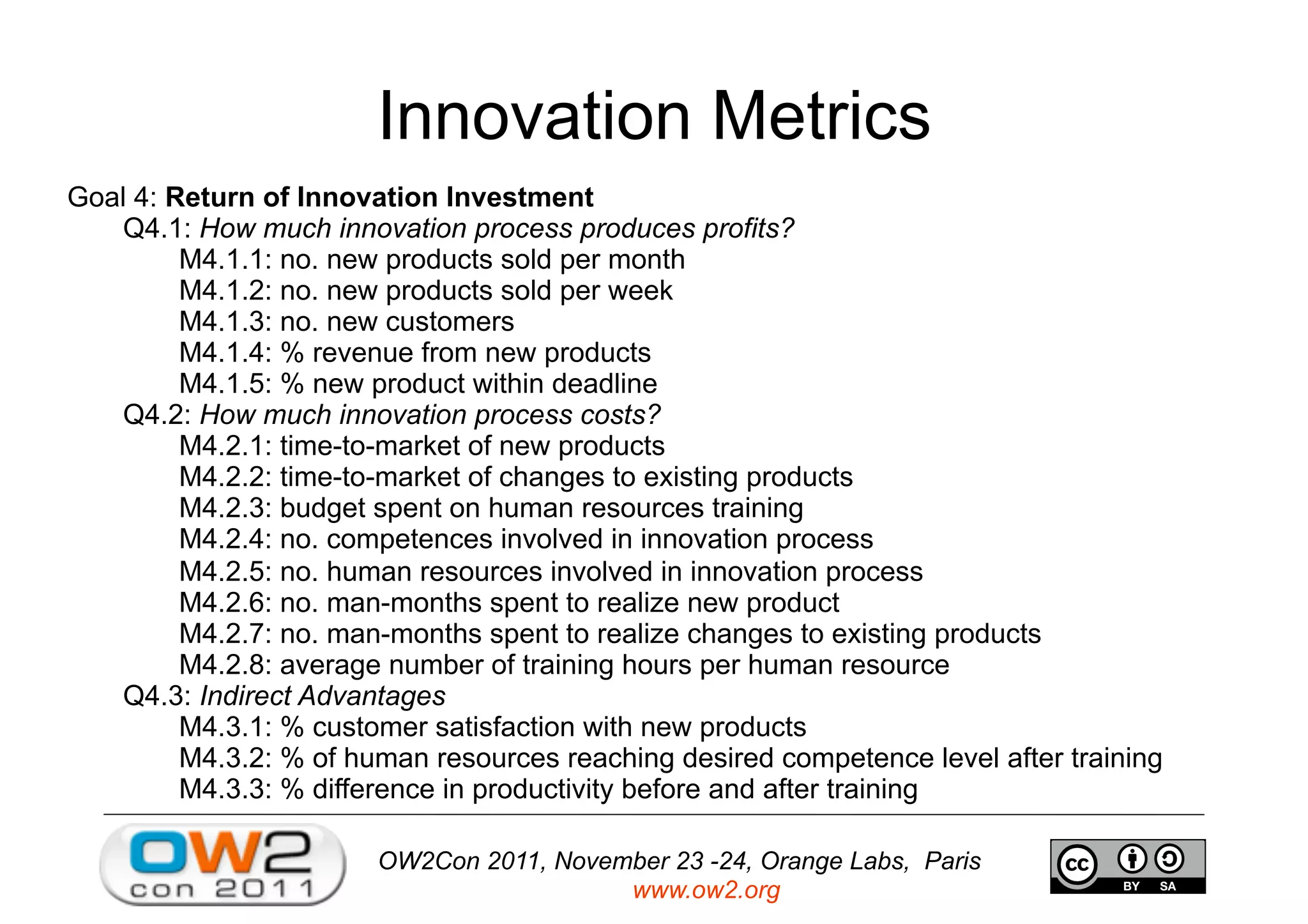 OW2Con 2011, November 23 -24, Orange Labs, Paris
www.ow2.org
Innovation Metrics
Goal 4: Return of Innovation Investment
Q4.1: How much innovation process produces profits?
M4.1.1: no. new products sold per month
M4.1.2: no. new products sold per week
M4.1.3: no. new customers
M4.1.4: % revenue from new products
M4.1.5: % new product within deadline
Q4.2: How much innovation process costs?
M4.2.1: time-to-market of new products
M4.2.2: time-to-market of changes to existing products
M4.2.3: budget spent on human resources training
M4.2.4: no. competences involved in innovation process
M4.2.5: no. human resources involved in innovation process
M4.2.6: no. man-months spent to realize new product
M4.2.7: no. man-months spent to realize changes to existing products
M4.2.8: average number of training hours per human resource
Q4.3: Indirect Advantages
M4.3.1: % customer satisfaction with new products
M4.3.2: % of human resources reaching desired competence level after training
M4.3.3: % difference in productivity before and after training
 