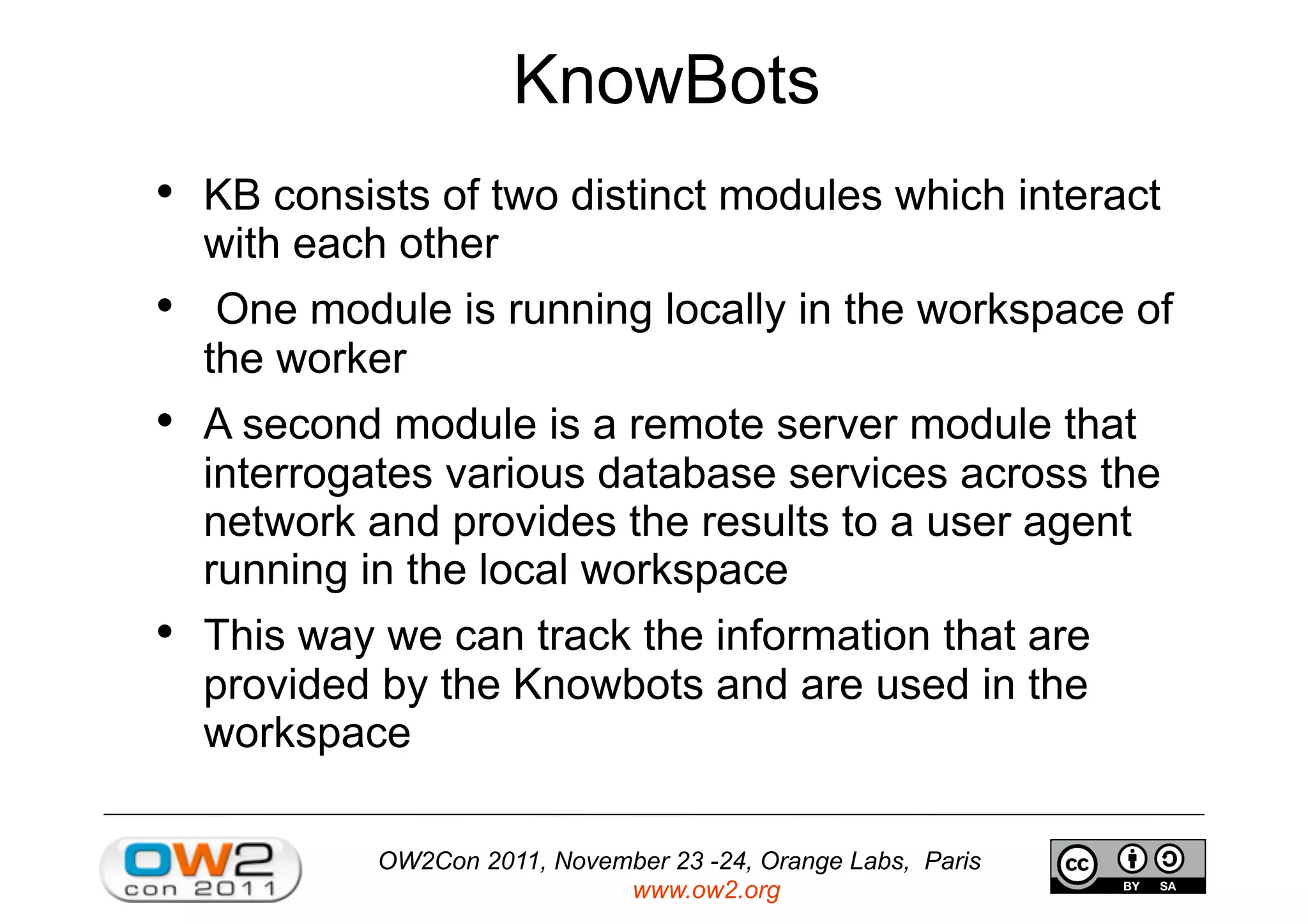 OW2Con 2011, November 23 -24, Orange Labs, Paris
www.ow2.org
KnowBots
•  KB consists of two distinct modules which interact
with each other
•  One module is running locally in the workspace of
the worker
•  A second module is a remote server module that
interrogates various database services across the
network and provides the results to a user agent
running in the local workspace
•  This way we can track the information that are
provided by the Knowbots and are used in the
workspace
 