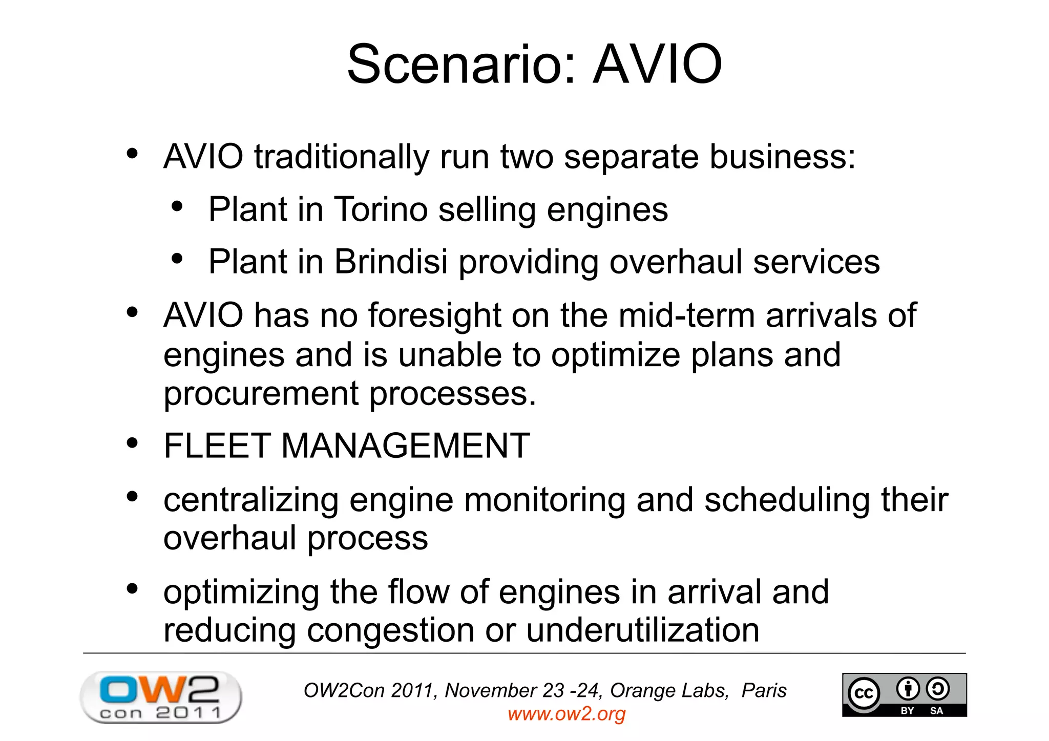 OW2Con 2011, November 23 -24, Orange Labs, Paris
www.ow2.org
Scenario: AVIO
•  AVIO traditionally run two separate business:
•  Plant in Torino selling engines
•  Plant in Brindisi providing overhaul services
•  AVIO has no foresight on the mid-term arrivals of
engines and is unable to optimize plans and
procurement processes.
•  FLEET MANAGEMENT
•  centralizing engine monitoring and scheduling their
overhaul process
•  optimizing the flow of engines in arrival and
reducing congestion or underutilization
 