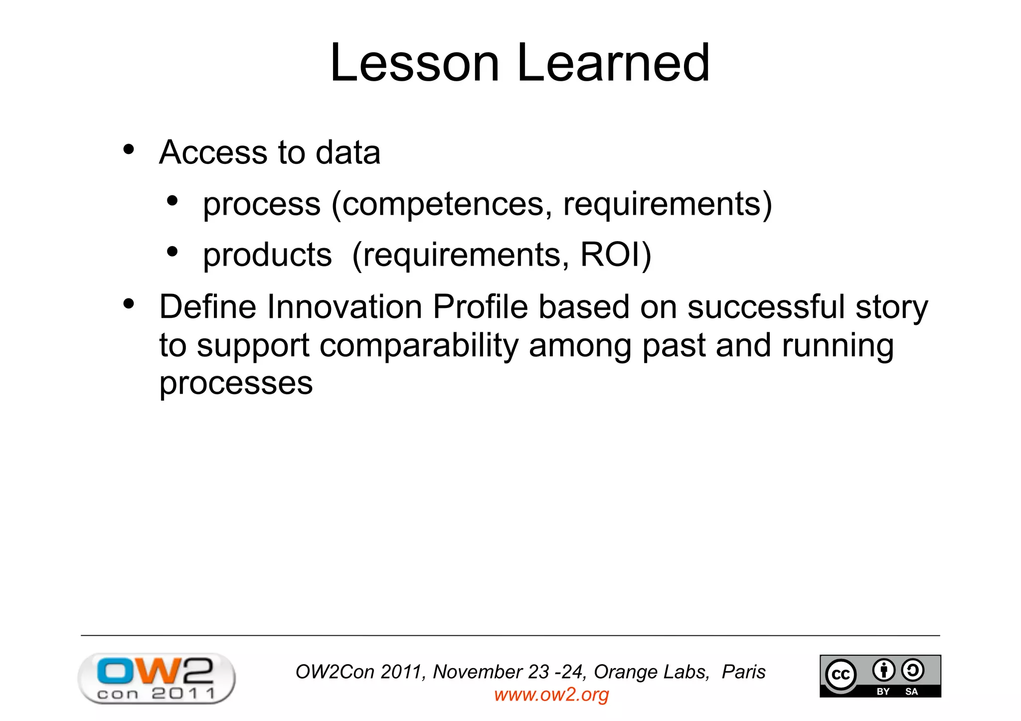 OW2Con 2011, November 23 -24, Orange Labs, Paris
www.ow2.org
Lesson Learned
•  Access to data
•  process (competences, requirements)
•  products (requirements, ROI)
•  Define Innovation Profile based on successful story
to support comparability among past and running
processes
 