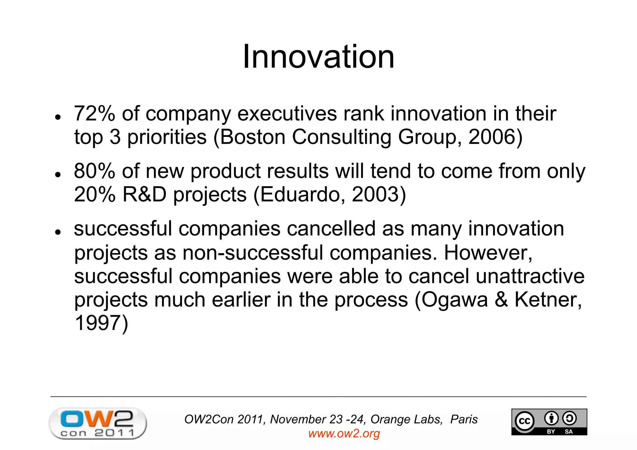OW2Con 2011, November 23 -24, Orange Labs, Paris
www.ow2.org
Innovation
  72% of company executives rank innovation in their
top 3 priorities (Boston Consulting Group, 2006)
  80% of new product results will tend to come from only
20% R&D projects (Eduardo, 2003)
  successful companies cancelled as many innovation
projects as non-successful companies. However,
successful companies were able to cancel unattractive
projects much earlier in the process (Ogawa & Ketner,
1997)
 