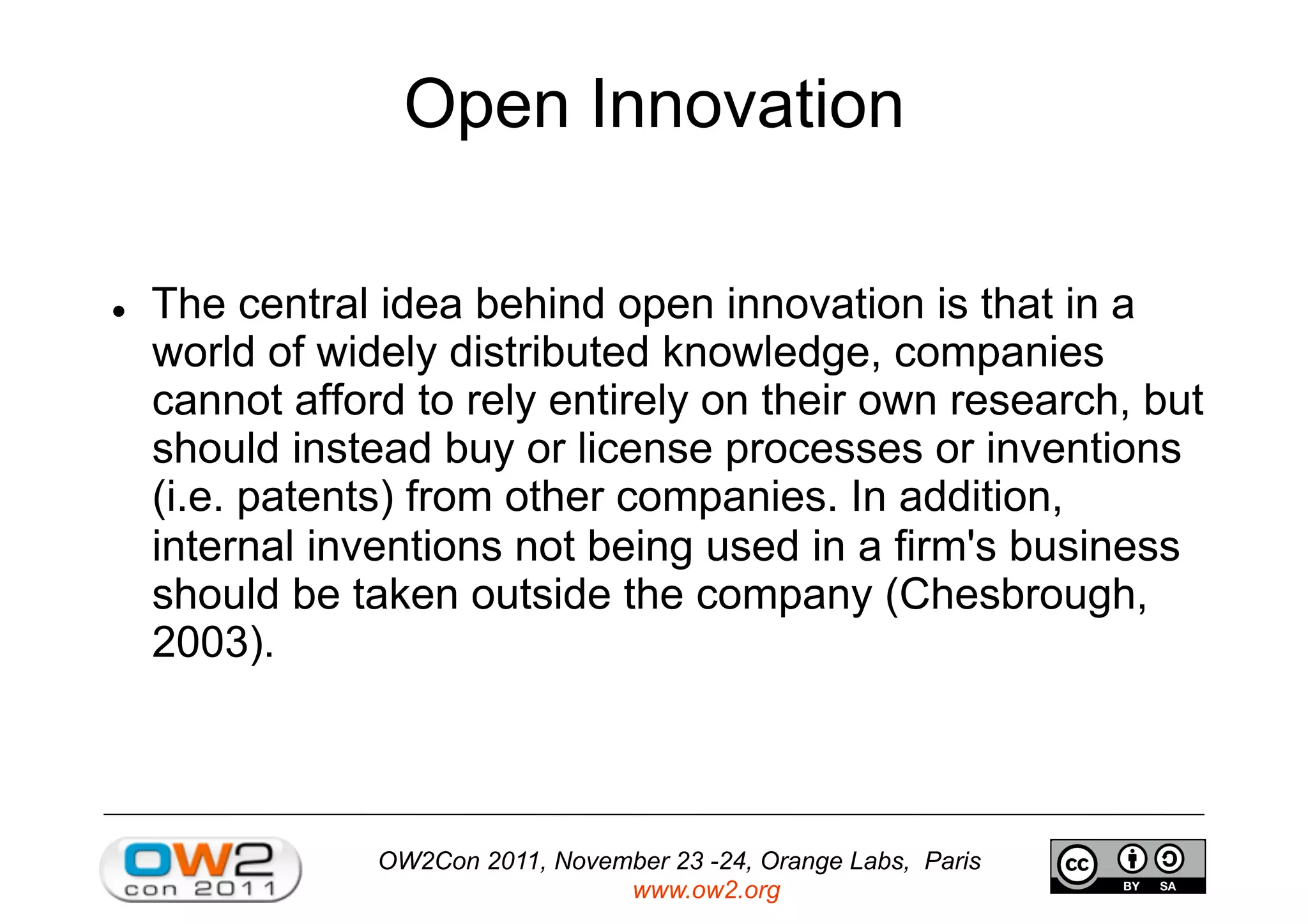 OW2Con 2011, November 23 -24, Orange Labs, Paris
www.ow2.org
Open Innovation
  The central idea behind open innovation is that in a
world of widely distributed knowledge, companies
cannot afford to rely entirely on their own research, but
should instead buy or license processes or inventions
(i.e. patents) from other companies. In addition,
internal inventions not being used in a firm's business
should be taken outside the company (Chesbrough,
2003).
 