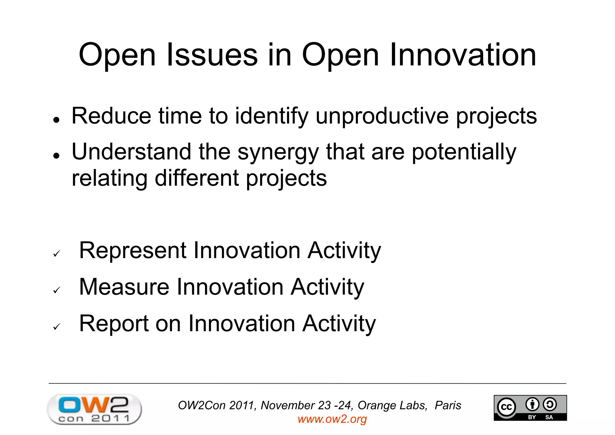 OW2Con 2011, November 23 -24, Orange Labs, Paris
www.ow2.org
Open Issues in Open Innovation
  Reduce time to identify unproductive projects
  Understand the synergy that are potentially
relating different projects
  Represent Innovation Activity
  Measure Innovation Activity
  Report on Innovation Activity
 