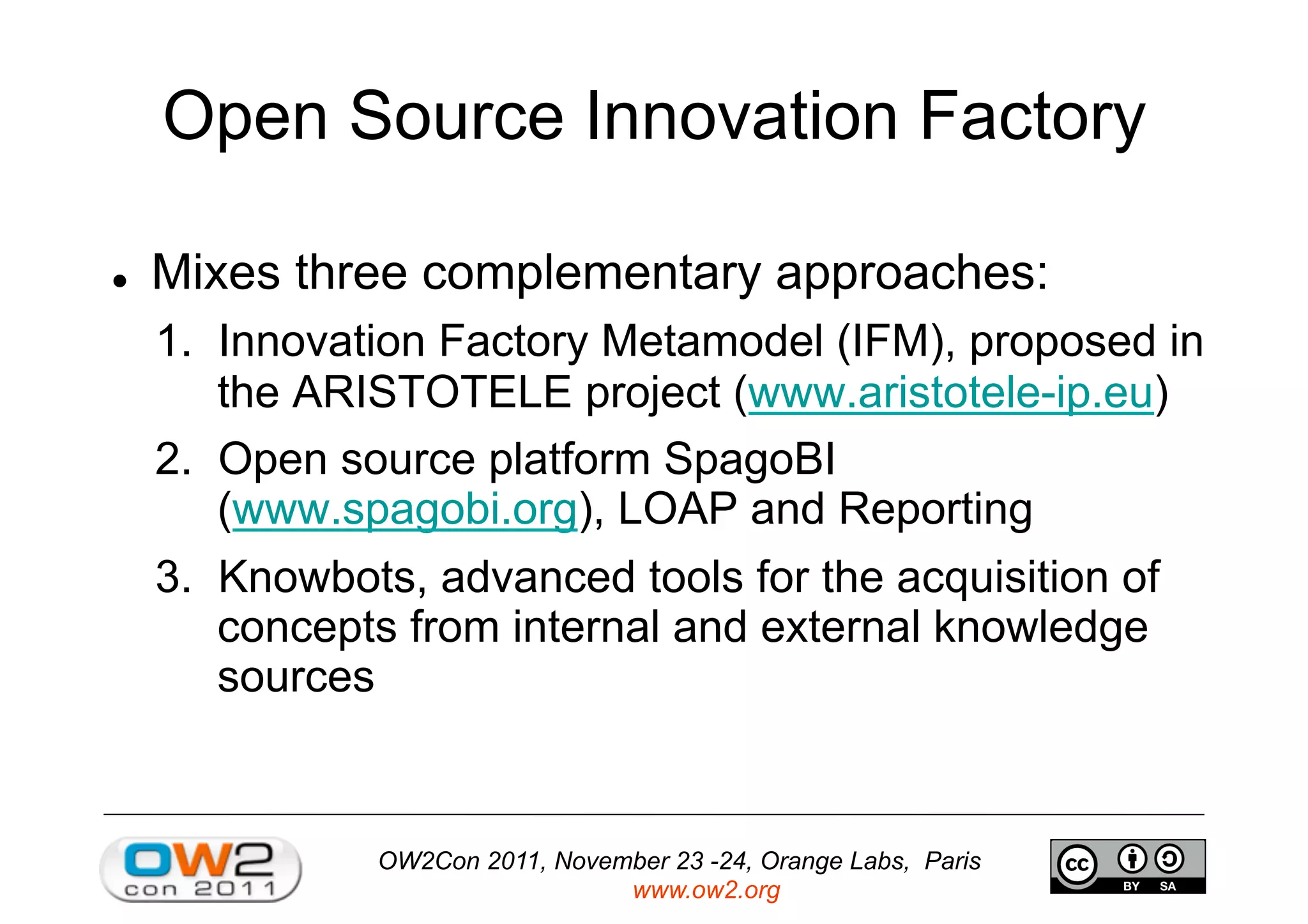 OW2Con 2011, November 23 -24, Orange Labs, Paris
www.ow2.org
Open Source Innovation Factory
  Mixes three complementary approaches:
1.  Innovation Factory Metamodel (IFM), proposed in
the ARISTOTELE project (www.aristotele-ip.eu)
2.  Open source platform SpagoBI
(www.spagobi.org), LOAP and Reporting
3.  Knowbots, advanced tools for the acquisition of
concepts from internal and external knowledge
sources
 