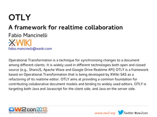 OTLY

A framework for realtime collaboration
Fabio Mancinelli

fabio.mancinelli@xwiki.com
Operational Transformation is a technique for synchronizing changes to a document
among different clients. It is widely used in different technologies both open and closed
source (e.g., ShareJS, Apache Wave and Google Drive Realtime API) OTLY is a framework
based on Operational Transformation that is being developed by XWiki SAS as a
refactoring of its realtime editor. OTLY aims at providing a common foundation for
contributing collaborative document models and binding to widely used editors. OTLY is
targeting both Java and Javascript for the client side, and Java on the server side.

www.ow2.org

Twitter #ow2con

 